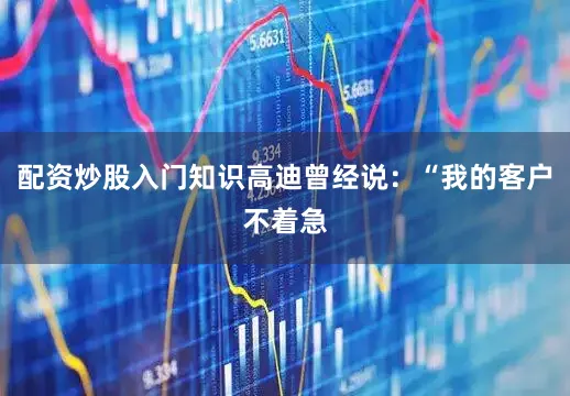 配资炒股入门知识高迪曾经说：“我的客户不着急