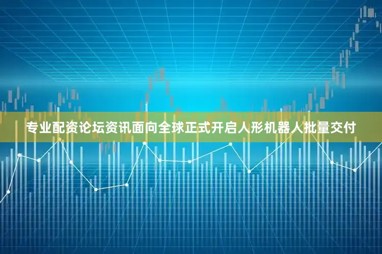 专业配资论坛资讯面向全球正式开启人形机器人批量交付