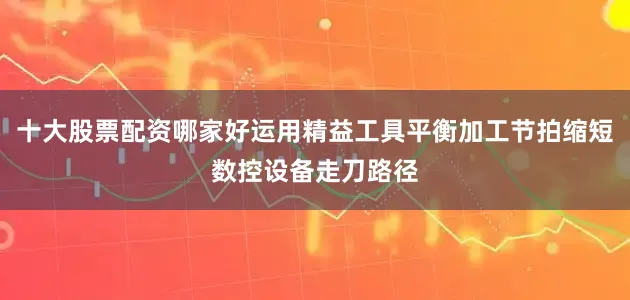 十大股票配资哪家好运用精益工具平衡加工节拍缩短数控设备走刀路径