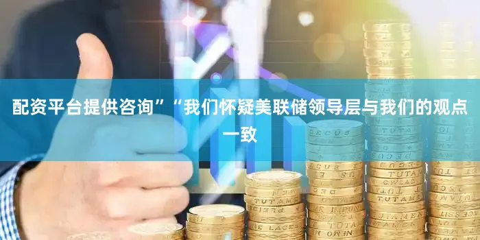 配资平台提供咨询”“我们怀疑美联储领导层与我们的观点一致