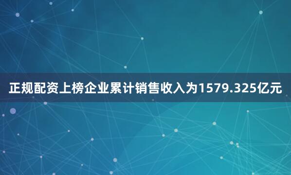 正规配资上榜企业累计销售收入为1579.325亿元