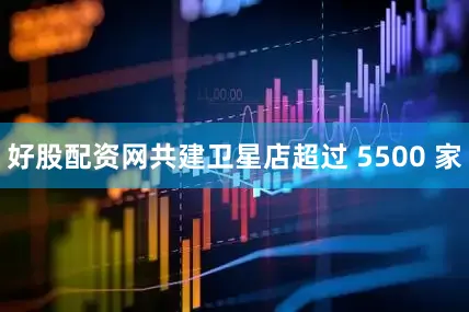 好股配资网共建卫星店超过 5500 家