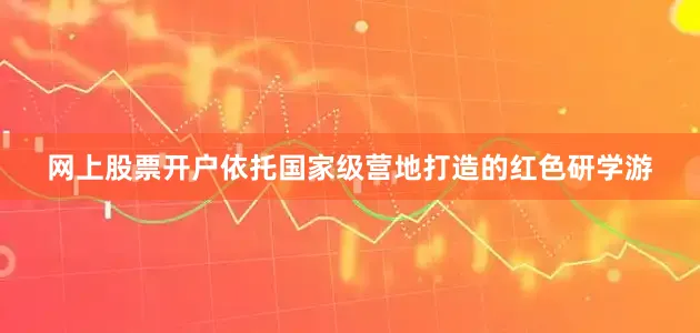 网上股票开户依托国家级营地打造的红色研学游