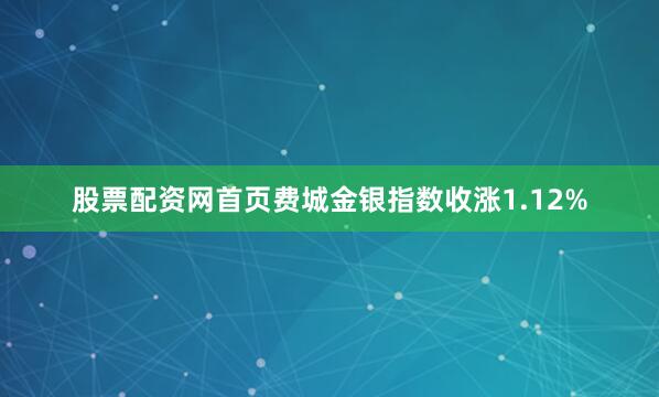 股票配资网首页费城金银指数收涨1.12%