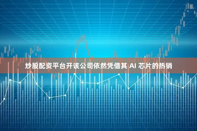炒股配资平台开该公司依然凭借其 AI 芯片的热销
