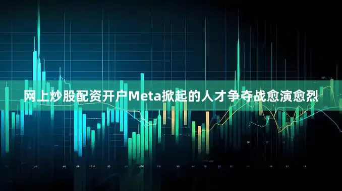 网上炒股配资开户Meta掀起的人才争夺战愈演愈烈