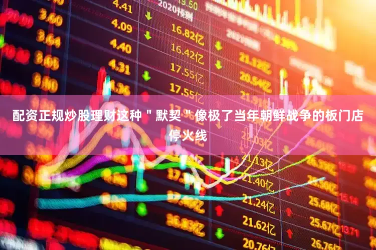 配资正规炒股理财这种＂默契＂像极了当年朝鲜战争的板门店停火线